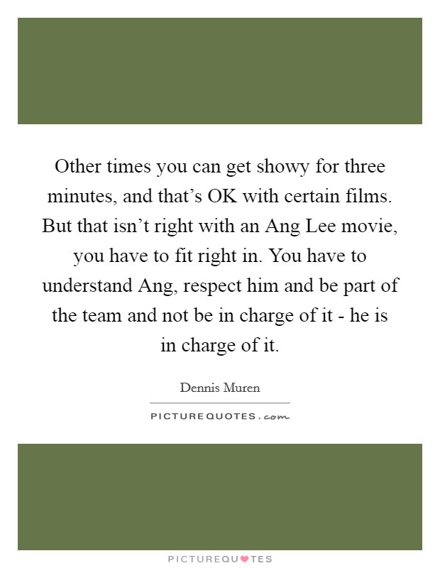 Other times you can get showy for three minutes, and that’s OK with certain films. But that isn’t right with an Ang Lee movie, you have to fit right in. You have to understand Ang, respect him and be part of the team and not be in charge of it - he is in charge of it Picture Quote #1