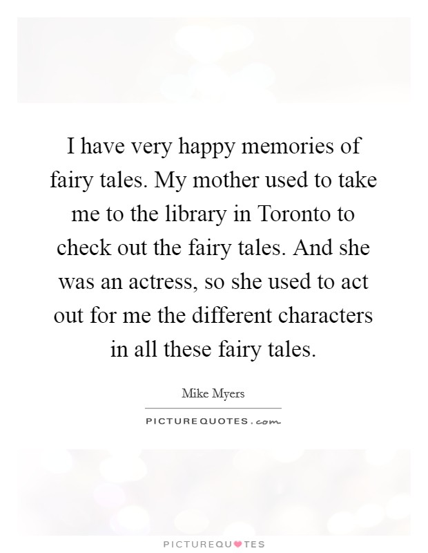 I have very happy memories of fairy tales. My mother used to take me to the library in Toronto to check out the fairy tales. And she was an actress, so she used to act out for me the different characters in all these fairy tales Picture Quote #1