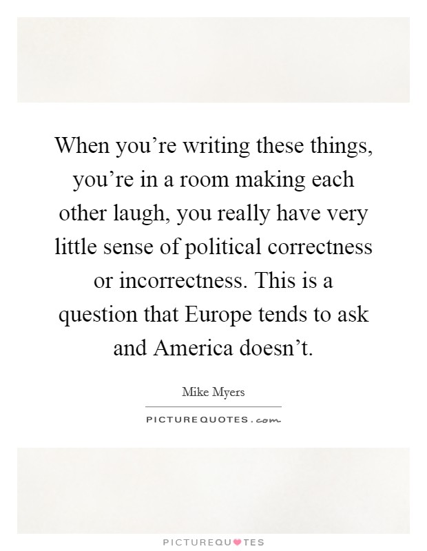 When you're writing these things, you're in a room making each other laugh, you really have very little sense of political correctness or incorrectness. This is a question that Europe tends to ask and America doesn't Picture Quote #1