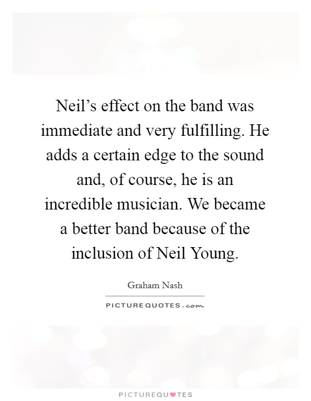 Neil’s effect on the band was immediate and very fulfilling. He adds a certain edge to the sound and, of course, he is an incredible musician. We became a better band because of the inclusion of Neil Young Picture Quote #1