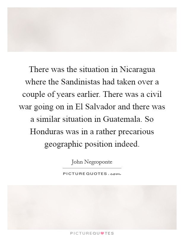 There was the situation in Nicaragua where the Sandinistas had taken over a couple of years earlier. There was a civil war going on in El Salvador and there was a similar situation in Guatemala. So Honduras was in a rather precarious geographic position indeed Picture Quote #1