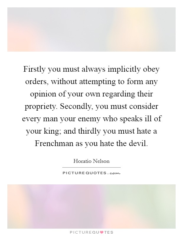 Firstly you must always implicitly obey orders, without attempting to form any opinion of your own regarding their propriety. Secondly, you must consider every man your enemy who speaks ill of your king; and thirdly you must hate a Frenchman as you hate the devil Picture Quote #1