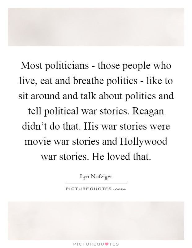 Most politicians - those people who live, eat and breathe politics - like to sit around and talk about politics and tell political war stories. Reagan didn't do that. His war stories were movie war stories and Hollywood war stories. He loved that Picture Quote #1
