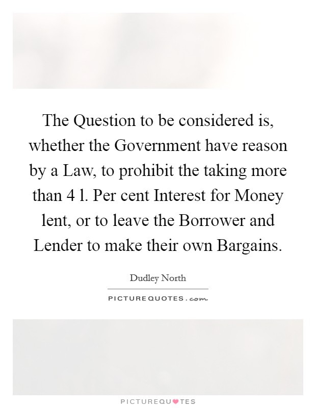 The Question to be considered is, whether the Government have reason by a Law, to prohibit the taking more than 4 l. Per cent Interest for Money lent, or to leave the Borrower and Lender to make their own Bargains Picture Quote #1