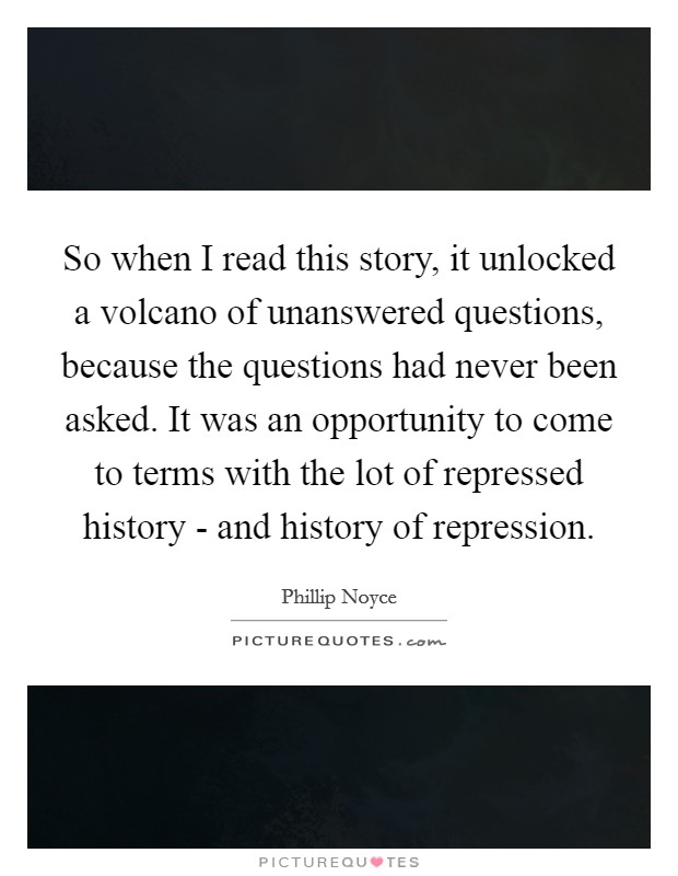 So when I read this story, it unlocked a volcano of unanswered questions, because the questions had never been asked. It was an opportunity to come to terms with the lot of repressed history - and history of repression Picture Quote #1