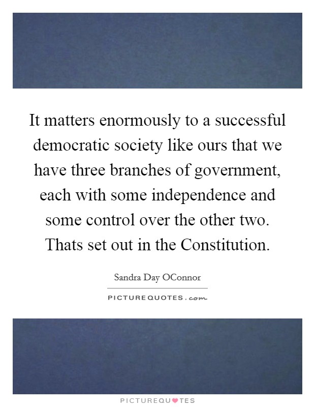 It matters enormously to a successful democratic society like ours that we have three branches of government, each with some independence and some control over the other two. Thats set out in the Constitution Picture Quote #1