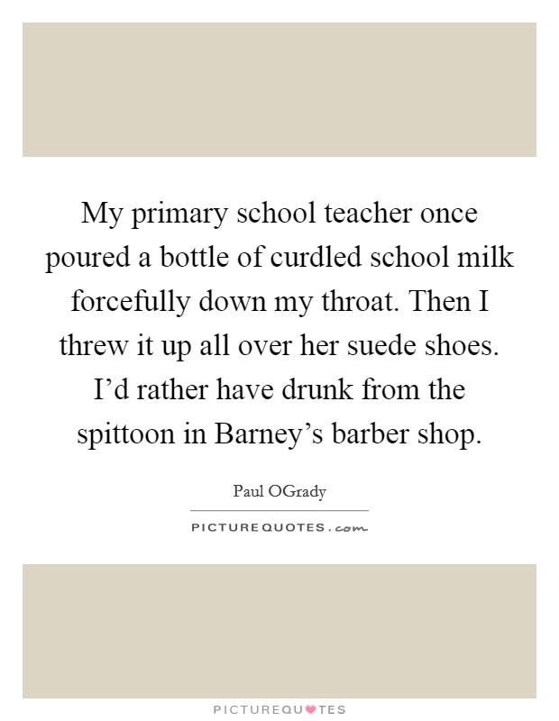 My primary school teacher once poured a bottle of curdled school milk forcefully down my throat. Then I threw it up all over her suede shoes. I’d rather have drunk from the spittoon in Barney’s barber shop Picture Quote #1