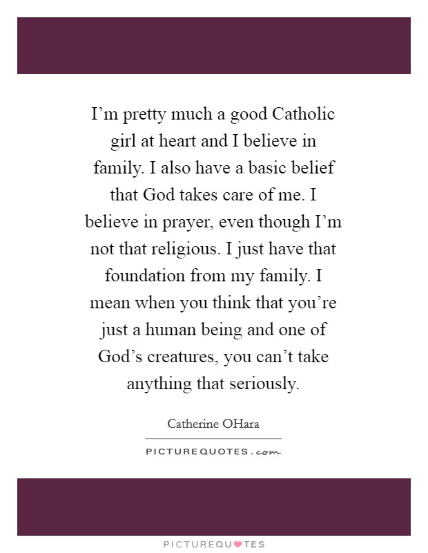I'm pretty much a good Catholic girl at heart and I believe in family. I also have a basic belief that God takes care of me. I believe in prayer, even though I'm not that religious. I just have that foundation from my family. I mean when you think that you're just a human being and one of God's creatures, you can't take anything that seriously Picture Quote #1