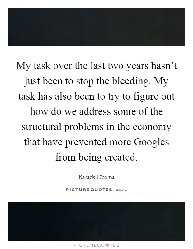 My task over the last two years hasn’t just been to stop the bleeding. My task has also been to try to figure out how do we address some of the structural problems in the economy that have prevented more Googles from being created Picture Quote #1