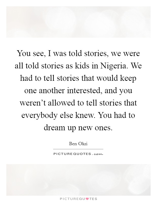 You see, I was told stories, we were all told stories as kids in Nigeria. We had to tell stories that would keep one another interested, and you weren’t allowed to tell stories that everybody else knew. You had to dream up new ones Picture Quote #1