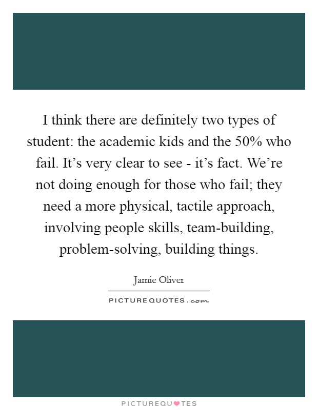 I think there are definitely two types of student: the academic kids and the 50% who fail. It’s very clear to see - it’s fact. We’re not doing enough for those who fail; they need a more physical, tactile approach, involving people skills, team-building, problem-solving, building things Picture Quote #1