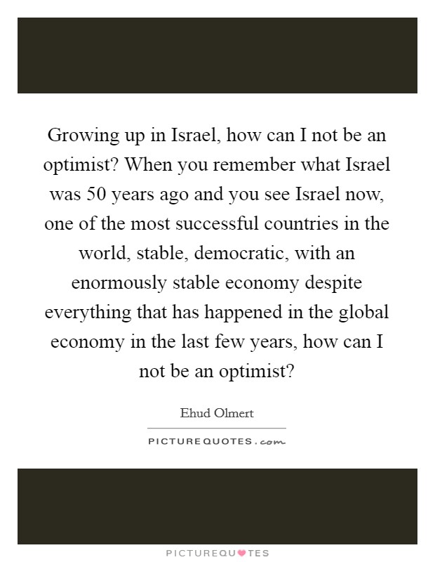 Growing up in Israel, how can I not be an optimist? When you remember what Israel was 50 years ago and you see Israel now, one of the most successful countries in the world, stable, democratic, with an enormously stable economy despite everything that has happened in the global economy in the last few years, how can I not be an optimist? Picture Quote #1
