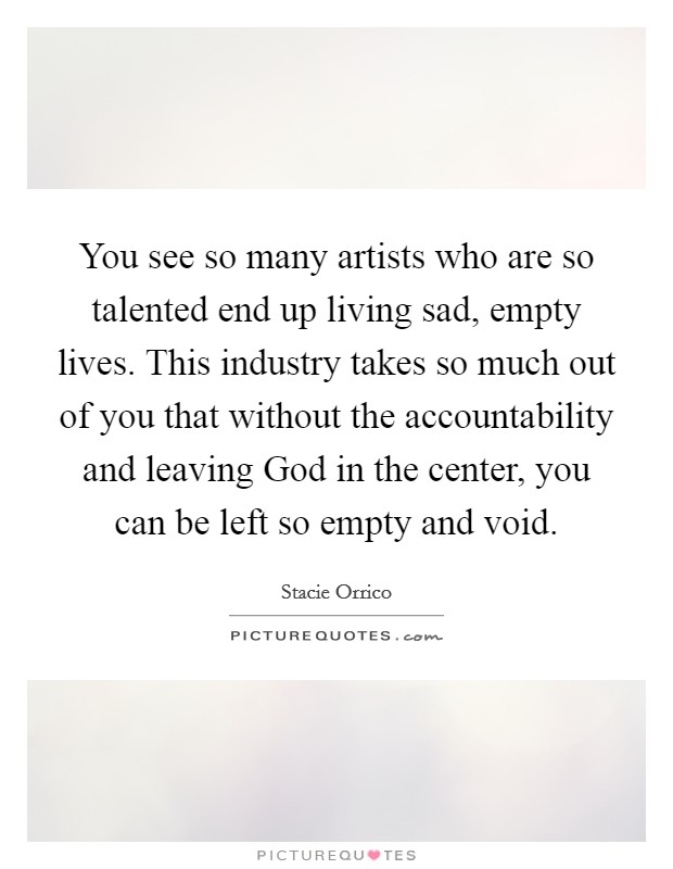 You see so many artists who are so talented end up living sad, empty lives. This industry takes so much out of you that without the accountability and leaving God in the center, you can be left so empty and void Picture Quote #1