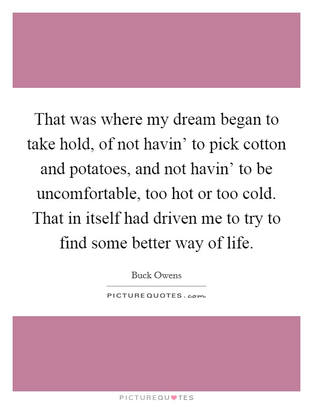 That was where my dream began to take hold, of not havin’ to pick cotton and potatoes, and not havin’ to be uncomfortable, too hot or too cold. That in itself had driven me to try to find some better way of life Picture Quote #1