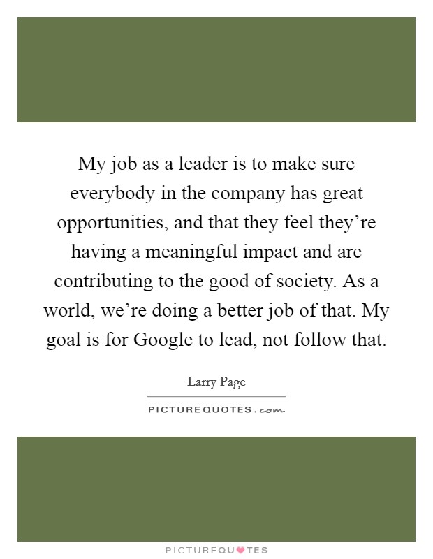 My job as a leader is to make sure everybody in the company has great opportunities, and that they feel they’re having a meaningful impact and are contributing to the good of society. As a world, we’re doing a better job of that. My goal is for Google to lead, not follow that Picture Quote #1