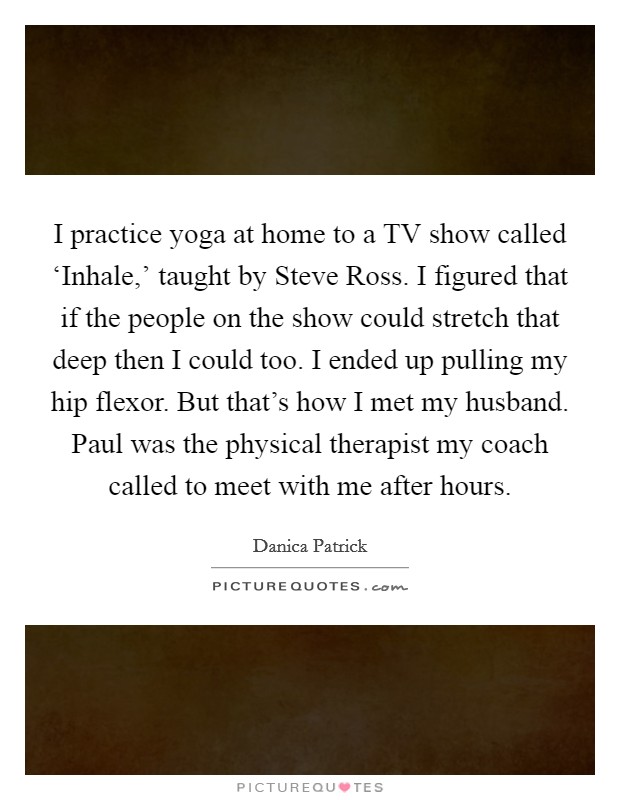 I practice yoga at home to a TV show called ‘Inhale,’ taught by Steve Ross. I figured that if the people on the show could stretch that deep then I could too. I ended up pulling my hip flexor. But that’s how I met my husband. Paul was the physical therapist my coach called to meet with me after hours Picture Quote #1