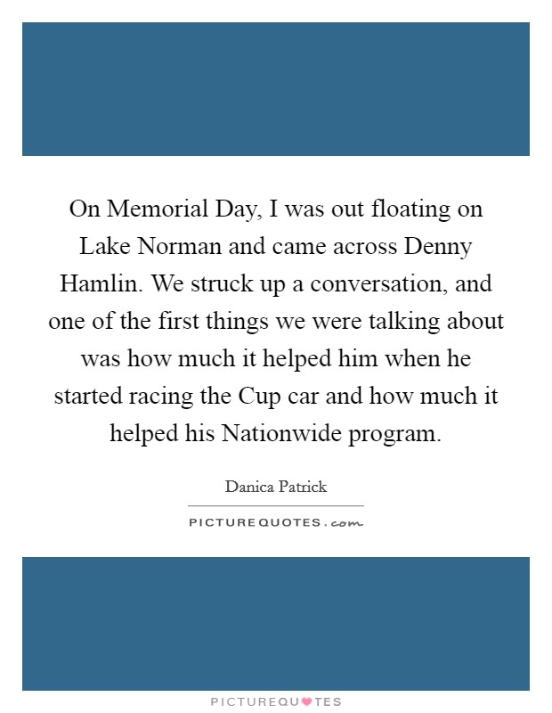 On Memorial Day, I was out floating on Lake Norman and came across Denny Hamlin. We struck up a conversation, and one of the first things we were talking about was how much it helped him when he started racing the Cup car and how much it helped his Nationwide program Picture Quote #1