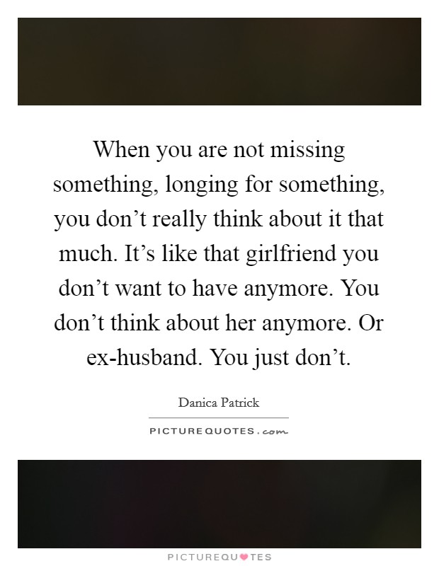 When you are not missing something, longing for something, you don’t really think about it that much. It’s like that girlfriend you don’t want to have anymore. You don’t think about her anymore. Or ex-husband. You just don’t Picture Quote #1