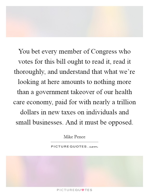 You bet every member of Congress who votes for this bill ought to read it, read it thoroughly, and understand that what we’re looking at here amounts to nothing more than a government takeover of our health care economy, paid for with nearly a trillion dollars in new taxes on individuals and small businesses. And it must be opposed Picture Quote #1
