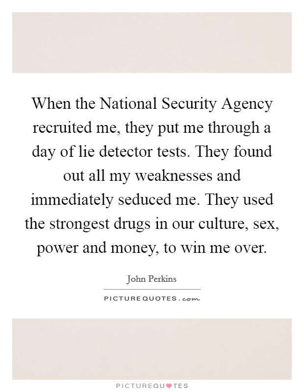 When the National Security Agency recruited me, they put me through a day of lie detector tests. They found out all my weaknesses and immediately seduced me. They used the strongest drugs in our culture, sex, power and money, to win me over Picture Quote #1
