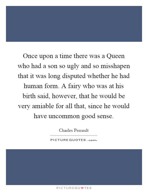 Once upon a time there was a Queen who had a son so ugly and so misshapen that it was long disputed whether he had human form. A fairy who was at his birth said, however, that he would be very amiable for all that, since he would have uncommon good sense Picture Quote #1
