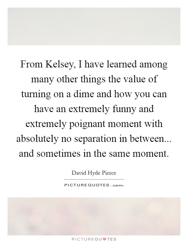 From Kelsey, I have learned among many other things the value of turning on a dime and how you can have an extremely funny and extremely poignant moment with absolutely no separation in between... and sometimes in the same moment Picture Quote #1