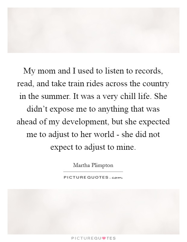 My mom and I used to listen to records, read, and take train rides across the country in the summer. It was a very chill life. She didn’t expose me to anything that was ahead of my development, but she expected me to adjust to her world - she did not expect to adjust to mine Picture Quote #1