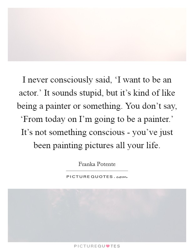 I never consciously said, ‘I want to be an actor.’ It sounds stupid, but it’s kind of like being a painter or something. You don’t say, ‘From today on I’m going to be a painter.’ It’s not something conscious - you’ve just been painting pictures all your life Picture Quote #1