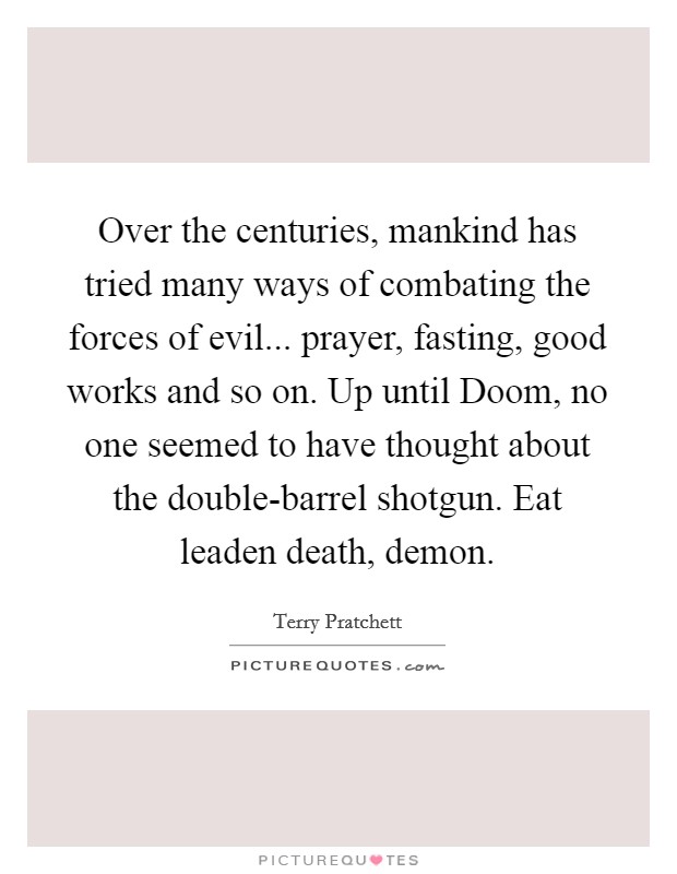 Over the centuries, mankind has tried many ways of combating the forces of evil... prayer, fasting, good works and so on. Up until Doom, no one seemed to have thought about the double-barrel shotgun. Eat leaden death, demon Picture Quote #1