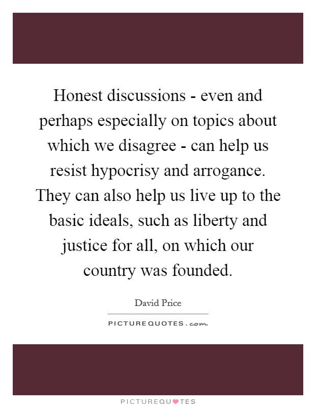 Honest discussions - even and perhaps especially on topics about which we disagree - can help us resist hypocrisy and arrogance. They can also help us live up to the basic ideals, such as liberty and justice for all, on which our country was founded Picture Quote #1