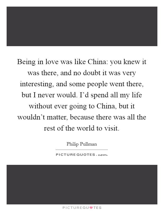 Being in love was like China: you knew it was there, and no doubt it was very interesting, and some people went there, but I never would. I’d spend all my life without ever going to China, but it wouldn’t matter, because there was all the rest of the world to visit Picture Quote #1