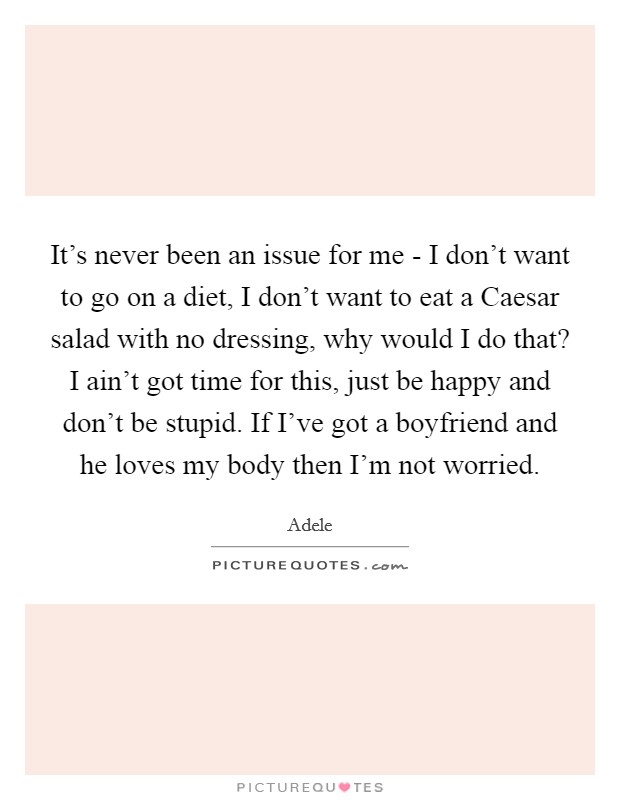 It’s never been an issue for me - I don’t want to go on a diet, I don’t want to eat a Caesar salad with no dressing, why would I do that? I ain’t got time for this, just be happy and don’t be stupid. If I’ve got a boyfriend and he loves my body then I’m not worried Picture Quote #1