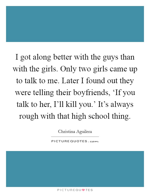 I got along better with the guys than with the girls. Only two girls came up to talk to me. Later I found out they were telling their boyfriends, ‘If you talk to her, I’ll kill you.’ It’s always rough with that high school thing Picture Quote #1