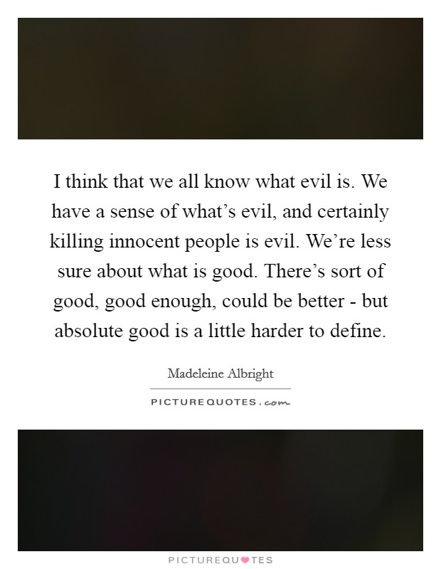 I think that we all know what evil is. We have a sense of what’s evil, and certainly killing innocent people is evil. We’re less sure about what is good. There’s sort of good, good enough, could be better - but absolute good is a little harder to define Picture Quote #1