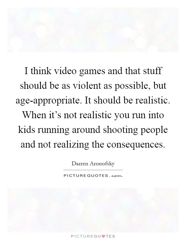 I think video games and that stuff should be as violent as possible, but age-appropriate. It should be realistic. When it’s not realistic you run into kids running around shooting people and not realizing the consequences Picture Quote #1
