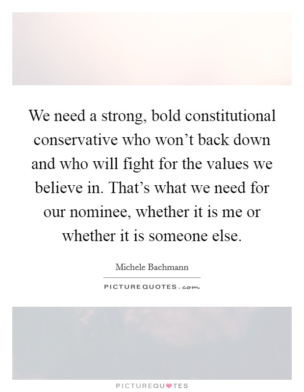 We need a strong, bold constitutional conservative who won’t back down and who will fight for the values we believe in. That’s what we need for our nominee, whether it is me or whether it is someone else Picture Quote #1