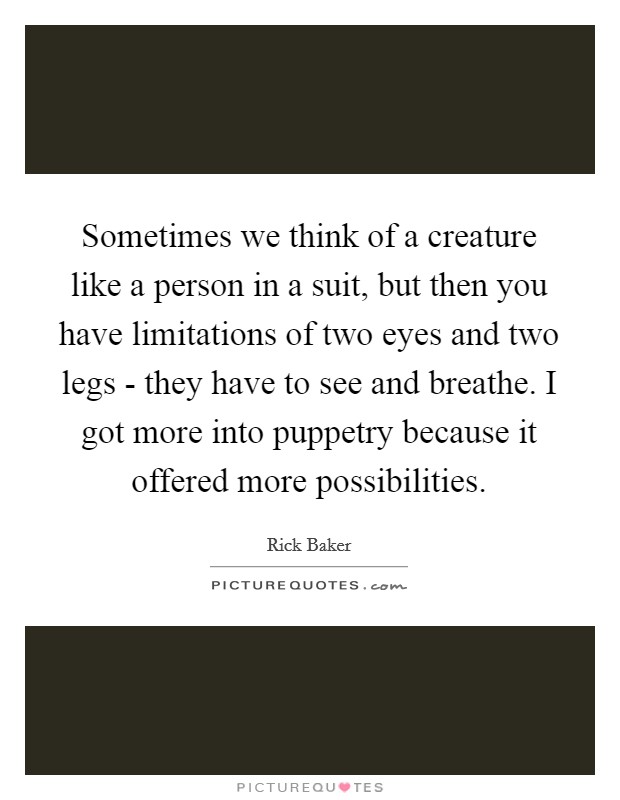 Sometimes we think of a creature like a person in a suit, but then you have limitations of two eyes and two legs - they have to see and breathe. I got more into puppetry because it offered more possibilities Picture Quote #1