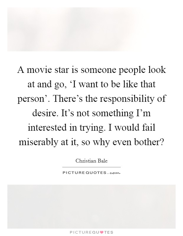 A movie star is someone people look at and go, ‘I want to be like that person’. There’s the responsibility of desire. It’s not something I’m interested in trying. I would fail miserably at it, so why even bother? Picture Quote #1