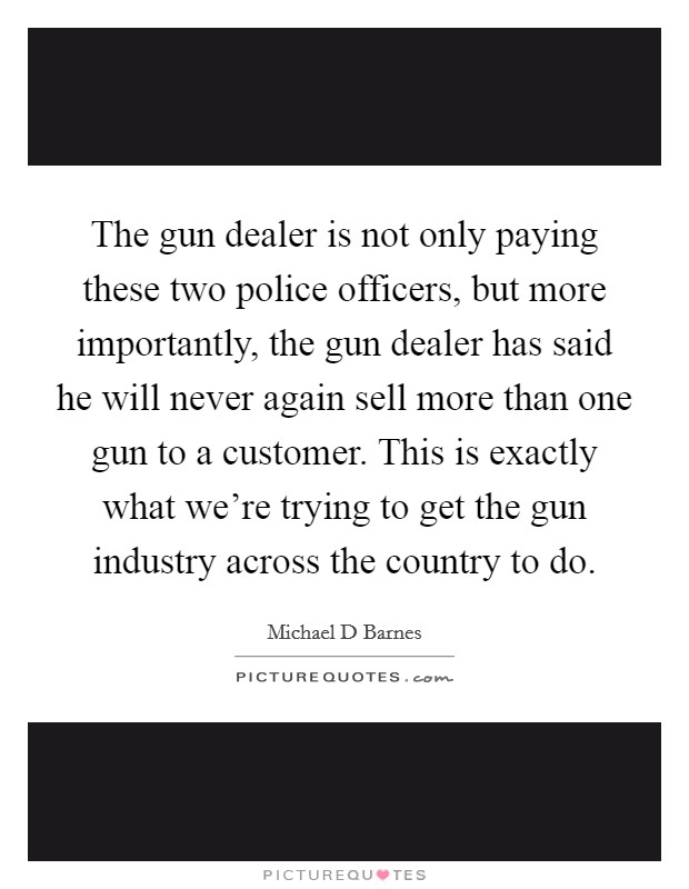 The gun dealer is not only paying these two police officers, but more importantly, the gun dealer has said he will never again sell more than one gun to a customer. This is exactly what we’re trying to get the gun industry across the country to do Picture Quote #1
