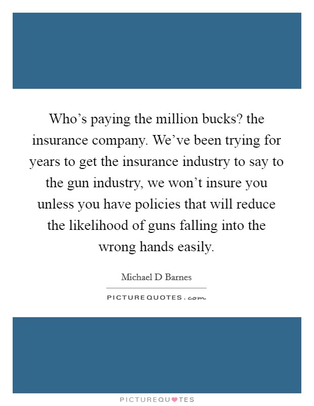 Who’s paying the million bucks? the insurance company. We’ve been trying for years to get the insurance industry to say to the gun industry, we won’t insure you unless you have policies that will reduce the likelihood of guns falling into the wrong hands easily Picture Quote #1