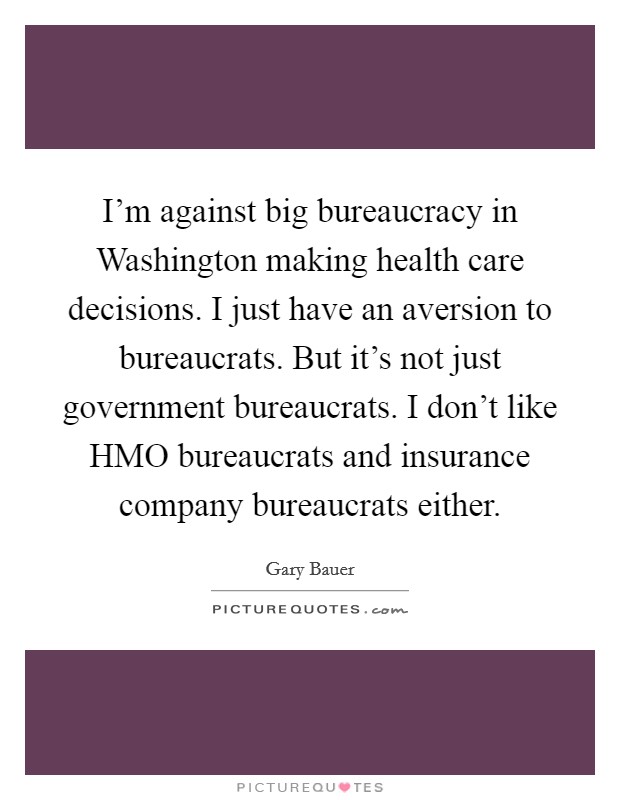 I’m against big bureaucracy in Washington making health care decisions. I just have an aversion to bureaucrats. But it’s not just government bureaucrats. I don’t like HMO bureaucrats and insurance company bureaucrats either Picture Quote #1