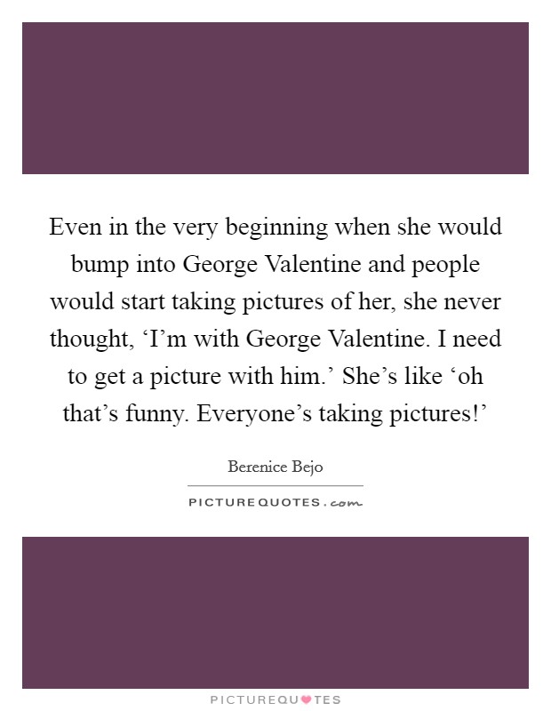 Even in the very beginning when she would bump into George Valentine and people would start taking pictures of her, she never thought, ‘I’m with George Valentine. I need to get a picture with him.’ She’s like ‘oh that’s funny. Everyone’s taking pictures!’ Picture Quote #1