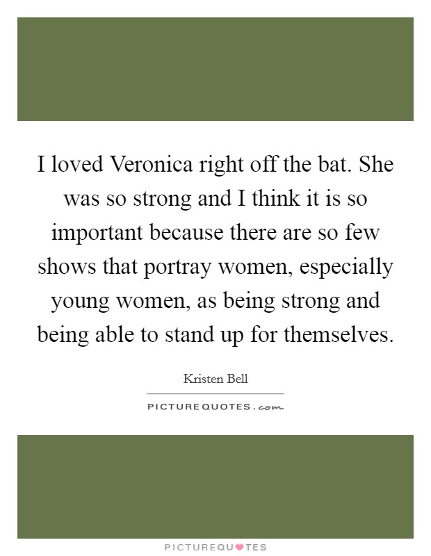 I loved Veronica right off the bat. She was so strong and I think it is so important because there are so few shows that portray women, especially young women, as being strong and being able to stand up for themselves Picture Quote #1