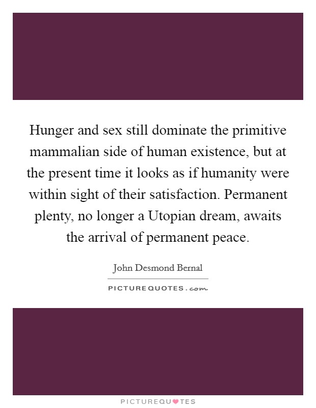 Hunger and sex still dominate the primitive mammalian side of human existence, but at the present time it looks as if humanity were within sight of their satisfaction. Permanent plenty, no longer a Utopian dream, awaits the arrival of permanent peace Picture Quote #1