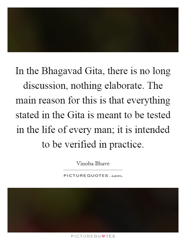 In the Bhagavad Gita, there is no long discussion, nothing elaborate. The main reason for this is that everything stated in the Gita is meant to be tested in the life of every man; it is intended to be verified in practice Picture Quote #1