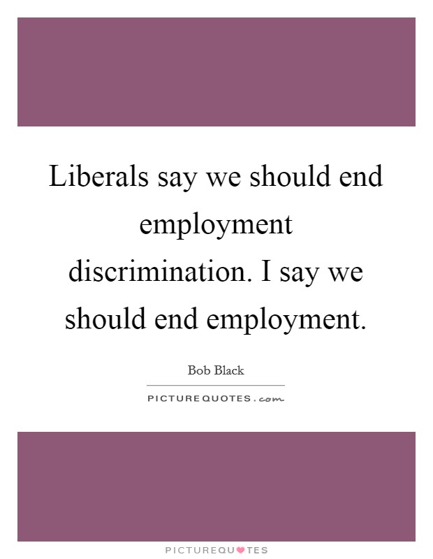 Liberals say we should end employment discrimination. I say we should end employment Picture Quote #1