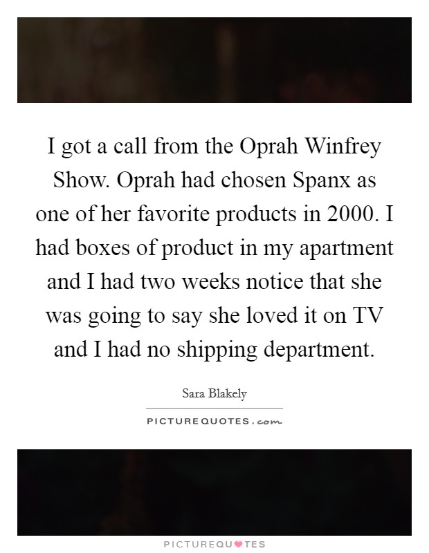 I got a call from the Oprah Winfrey Show. Oprah had chosen Spanx as one of her favorite products in 2000. I had boxes of product in my apartment and I had two weeks notice that she was going to say she loved it on TV and I had no shipping department Picture Quote #1