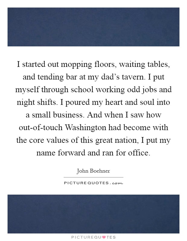 I started out mopping floors, waiting tables, and tending bar at my dad’s tavern. I put myself through school working odd jobs and night shifts. I poured my heart and soul into a small business. And when I saw how out-of-touch Washington had become with the core values of this great nation, I put my name forward and ran for office Picture Quote #1