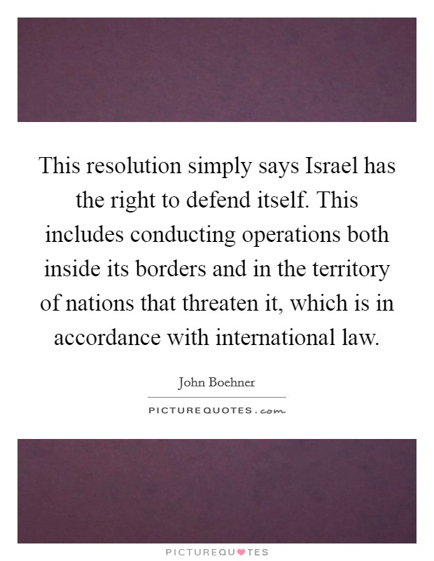 This resolution simply says Israel has the right to defend itself. This includes conducting operations both inside its borders and in the territory of nations that threaten it, which is in accordance with international law Picture Quote #1