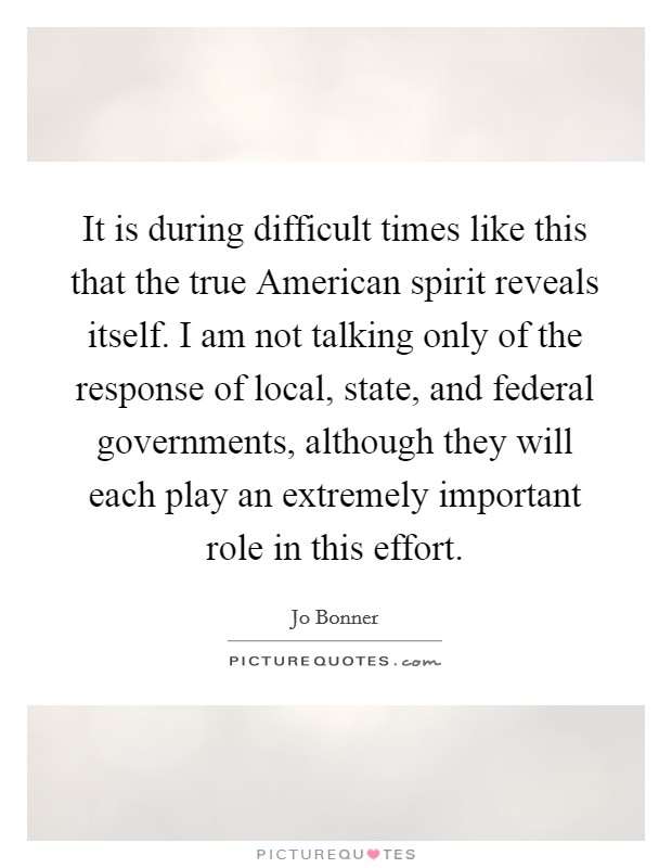 It is during difficult times like this that the true American spirit reveals itself. I am not talking only of the response of local, state, and federal governments, although they will each play an extremely important role in this effort Picture Quote #1
